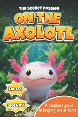 The Secret Dossier on the Axolotl: All the Most Interesting Facts, Legends, and Tips in One Book. For Kids and Adults. Discover What Others Don't Know by Ross, Emma