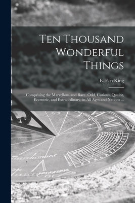Ten Thousand Wonderful Things: Comprising the Marvellous and Rare, Odd, Curious, Quaint, Eccentric, and Extraordinary, in All Ages and Nations ... by King, E. F. (Edmund Fillingham) N. 878