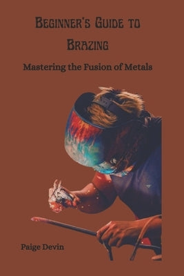 Beginner's Guide to Brazing: Mastering the Fusion of Metals by Devin, Paige