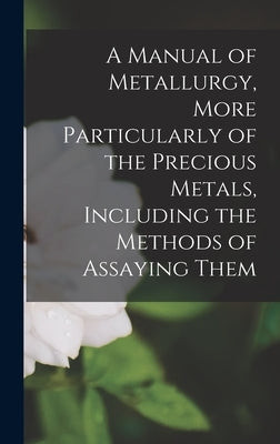 A Manual of Metallurgy, More Particularly of the Precious Metals, Including the Methods of Assaying Them by Anonymous