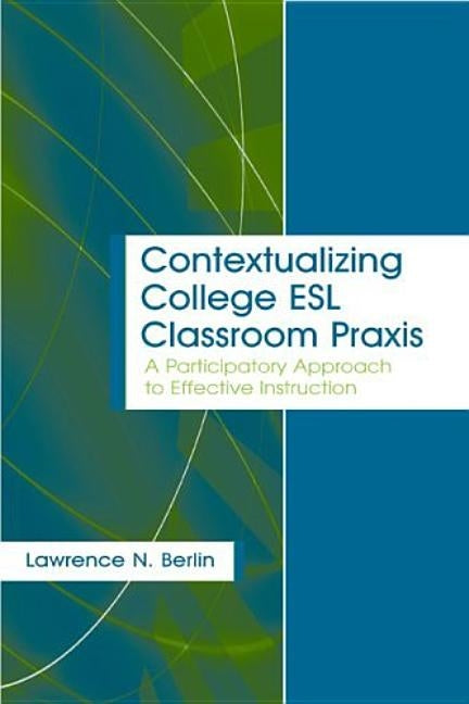 Contextualizing College ESL Classroom Praxis: A Participatory Approach to Effective Instruction by Berlin, Lawrence N.