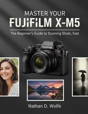 Master Your Fujifilm X-M5: The Beginner's Guide to Stunning Shots, Fast by Wolfe, Nathan D.