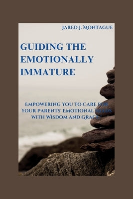 Guiding The Emotionally Immature: "Empowering You To Care For Your Parents Emotional Needs With Wisdom And Grace" by Montague, Jared J.