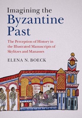 Imagining the Byzantine Past: The Perception of History in the Illustrated Manuscripts of Skylitzes and Manasses by Boeck, Elena N.