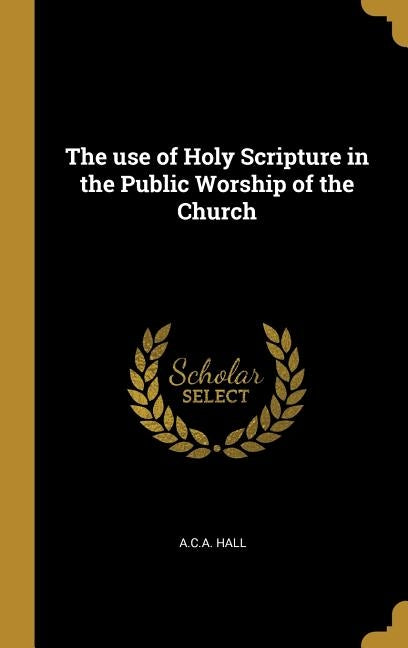 The use of Holy Scripture in the Public Worship of the Church by Hall, A. C. a.