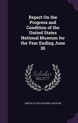 Report On the Progress and Condition of the United States National Museum for the Year Ending June 30 by United States National Museum