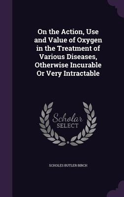 On the Action, Use and Value of Oxygen in the Treatment of Various Diseases, Otherwise Incurable Or Very Intractable by Birch, Scholes Butler