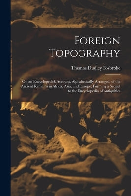Foreign Topography; or, an Encyclopedick Account, Alphabetically Arranged, of the Ancient Remains in Africa, Asia, and Europe; Forming a Sequel to the by Fosbroke, Thomas Dudley 1770-1842 N.