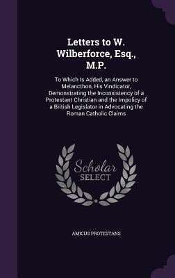 Letters to W. Wilberforce, Esq., M.P.: To Which Is Added, an Answer to Melancthon, His Vindicator, Demonstrating the Inconsistency of a Protestant Chr by Protestans, Amicus