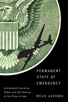 Permanent State of Emergency: Unchecked Executive Power and the Demise of the Rule of Law by Alford, Ryan
