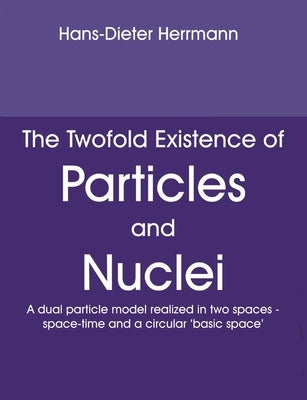 The Twofold Existence of Particles and Nuclei: A dual particle model realized in two spaces - space-time and a circular 'basic space' by Herrmann, Hans-Dieter