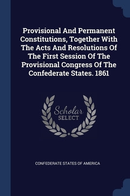 Provisional And Permanent Constitutions, Together With The Acts And Resolutions Of The First Session Of The Provisional Congress Of The Confederate St by Confederate States of America