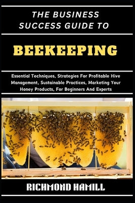 The Business Success Guide to Beekeeping: Essential Techniques, Strategies For Profitable Hive Management, Sustainable Practices, Marketing Your Honey by Hamill, Richmond