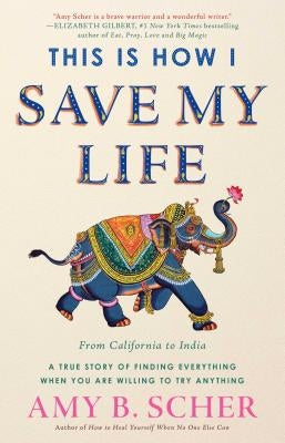This Is How I Save My Life: From California to India, a True Story of Finding Everything When You Are Willing to Try Anything by Scher, Amy B.