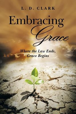 Embracing Grace: Where the Law Ends, Grace Begins by Clark, L. D.