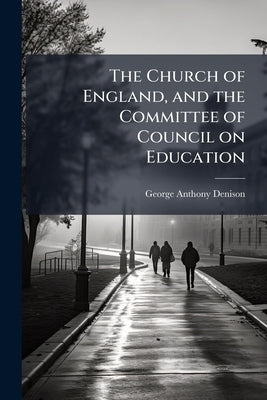 The Church of England, and the Committee of Council on Education: For What are the National Society and all Other Members of the Church of England to by Denison, George Anthony