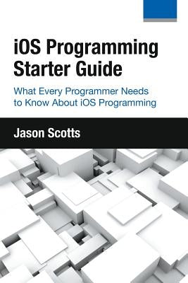 iOS Programming: Starter Guide: What Every Programmer Needs to Know About iOS Programming by Scotts, Jason