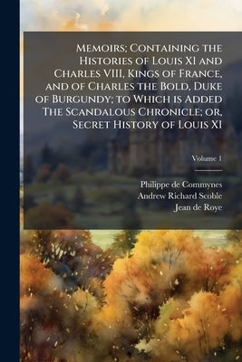 Memoirs; Containing the Histories of Louis XI and Charles VIII, Kings of France, and of Charles the Bold, Duke of Burgundy; to Which is Added The Scan by Commynes, Philippe De