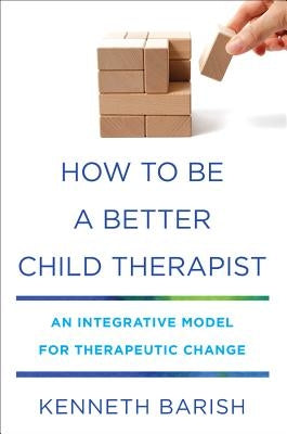 How to Be a Better Child Therapist: An Integrative Model for Therapeutic Change by Barish, Kenneth