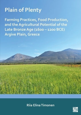 Plain of Plenty: Farming Practices, Food Production, and the Agricultural Potential of the Late Bronze Age (1600-1200 Bce) Argive Plain, Greece by Timonen, Riia Elina