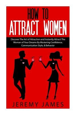 How to Attract Women: Discover the Art of Attraction and Instantly Attract the Woman of Your Dreams by Mastering Confidence, Communication S by James, Jeremy