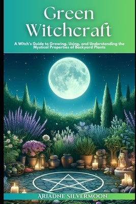Green Witchcraft: A Witch's Guide to Growing, Using, and Understanding the Mystical Properties of Backyard Plants by Silvermoon, Ariadne