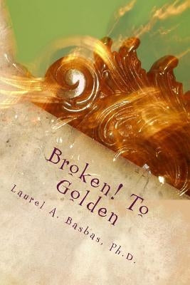 Broken! To Golden: Transform Your Troubles into Treasure Your Struggles into Joy! by Basbas Phd, Laurel a.