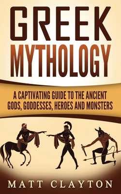 Greek Mythology: A Captivating Guide to the Ancient Gods, Goddesses, Heroes and Monsters by Clayton, Matt