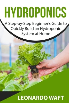 Hydroponics: A Step-by-Step Beginner's Guide to Quickly Build an Hydroponic System at Home by Waft, Leonardo