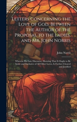 Letters Concerning the Love of God, Between the Author of the Proposal to the Ladies, and Mr. John Norris: Wherein His Late Discourse, Showing That It by Norris, John