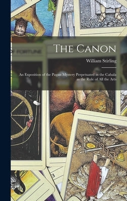 The Canon: An Exposition of the Pagan Mystery Perpetuated in the Cabala as the Rule of all the Arts by Stirling, William