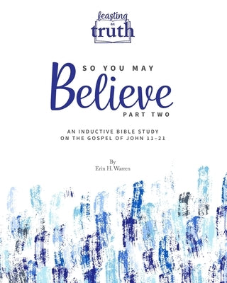So You May Believe (Part Two): An Inductive Bible Study on the Gospel of John 11-21 (Feasting on Truth) by Warren, Erin H.