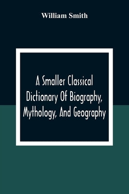 A Smaller Classical Dictionary Of Biography, Mythology, And Geography by Smith, William