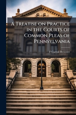 A Treatise on Practice in the Courts of Common Pleas of Pennsylvania by Brewster, F. Carroll 1825-1898