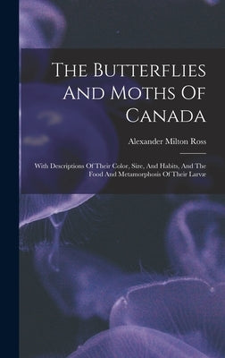 The Butterflies And Moths Of Canada: With Descriptions Of Their Color, Size, And Habits, And The Food And Metamorphosis Of Their Larvæ by Ross, Alexander Milton