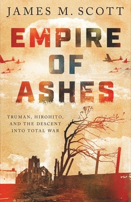 Empire of Ashes: Truman, Hirohito, and the Descent Into Total War by Scott, James M.