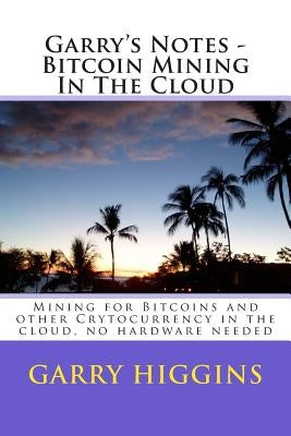 Garry's Notes - Bitcoin Mining In The Cloud: Mining for Bitcoins and other Crytocurrency in the cloud by Higgins, Garry Don