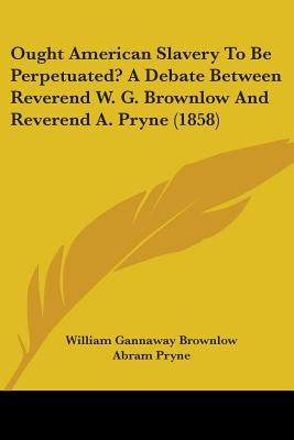 Ought American Slavery To Be Perpetuated? A Debate Between Reverend W. G. Brownlow And Reverend A. Pryne (1858) by Brownlow, William Gannaway