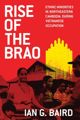 Rise of the Brao: Ethnic Minorities in Northeastern Cambodia During Vietnamese Occupation by Baird, Ian G.