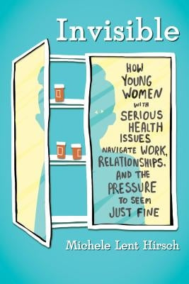Invisible: How Young Women with Serious Health Issues Navigate Work, Relationships, and the Pressure to Seem Just Fine by Lent Hirsch, Michele