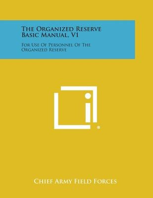 The Organized Reserve Basic Manual, V1: For Use of Personnel of the Organized Reserve by Chief Army Field Forces