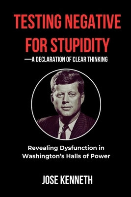 Testing Negative for Stupidity-A Declaration of Clear Thinking: Revealing Dysfunction in Washington's Halls of Power by Kenneth, Jose