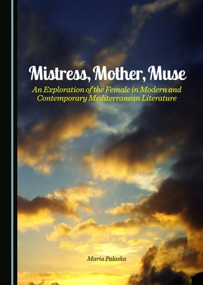 Mistress, Mother, Muse: An Exploration of the Female in Modern and Contemporary Mediterranean Literature by Palaska, Maria
