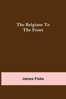 The Belgians To The Front by Fiske, James