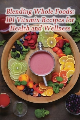 Blending Whole Foods: 101 Vitamix Recipes for Health and Wellness by Sizzle Konu, The Sizzling