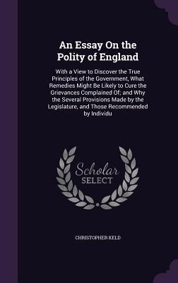 An Essay On the Polity of England: With a View to Discover the True Principles of the Government, What Remedies Might Be Likely to Cure the Grievances by Keld, Christopher