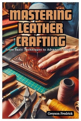 Mastering Leather Crafting: From Basic Techniques to Advanced Projects by Fredrick, Greyson