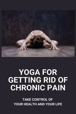Yoga For Getting Rid Of Chronic Pain: Take Control Of Your Health And Your Life: Benefits Of Yoga For Chronic Pain by Frosto, Hanna
