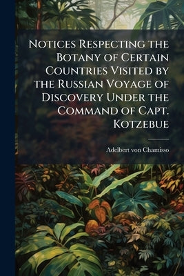 Notices Respecting the Botany of Certain Countries Visited by the Russian Voyage of Discovery Under the Command of Capt. Kotzebue by Chamisso, Adelbert Von