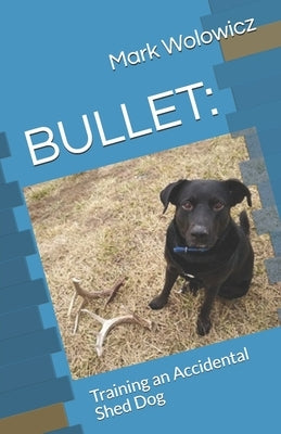 Bullet: Training an Accidental Shed Dog by Wolowicz, Mark